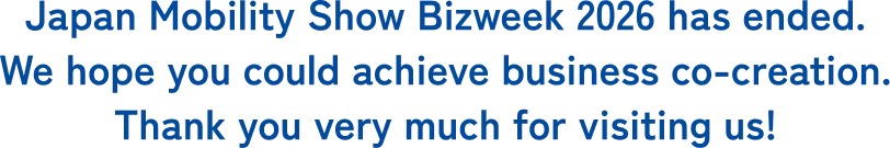 Japan Mobility Show Bizweek 2026 has ended. We hope you could achieve business co-creation. Thank you very much for visiting us!